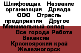 Шлифовщик › Название организации ­ Дриада, ООО › Отрасль предприятия ­ Другое › Минимальный оклад ­ 18 000 - Все города Работа » Вакансии   . Красноярский край,Железногорск г.